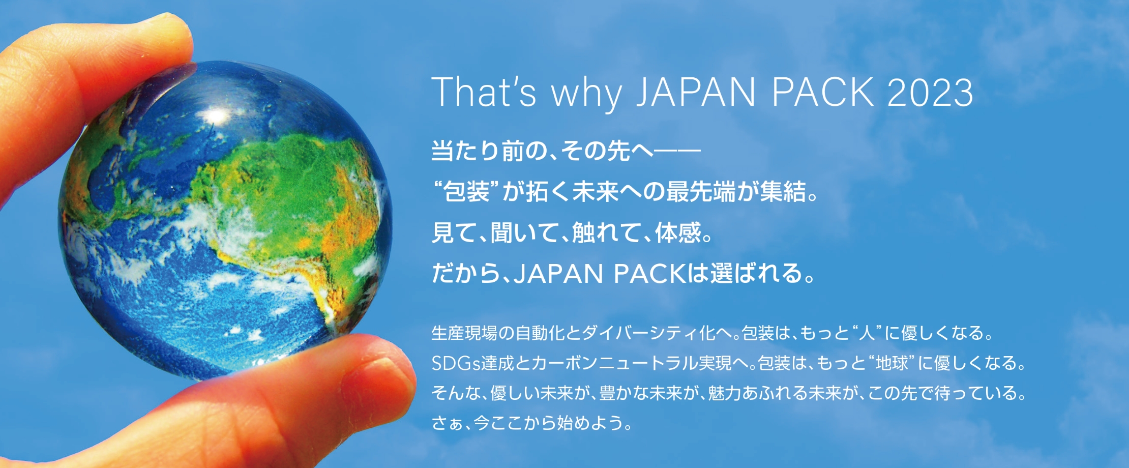 That’s why JAPAN PACK 2023 当たり前の、その先へ—“包装”が拓く未来への最先端が集結。見て、聞いて、触れて、体感。だから、JAPAN PACKは選ばれる。生産現場の自動化とダイバーシティ化へ。包装は、もっと“人”に優しくなる。SDGs達成とカーボンニュートラル実現へ。包装は、もっと“地球”に優しくなる。そんな、優しい未来が、豊かな未来が、魅力あふれる未来が、この先で待っている。さぁ、今ここから始めよう。