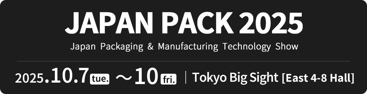 JAPAN PACK 2025 Japan  Packaging  &  Manufacturing  Technology  Show 2025.10.7 tue. ~ 10 fri. Tokyo Big Sight [East 4-8 Hall]